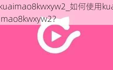 kuaimao8kwxyw2_如何使用kuaimao8kwxyw2？