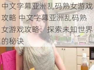 中文字幕亚洲乱码熟女游戏攻略 中文字幕亚洲乱码熟女游戏攻略：探索未知世界的秘诀