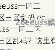 eeuss一区二区三区乱码 eeuss 一区二区三区乱码？这里有答案