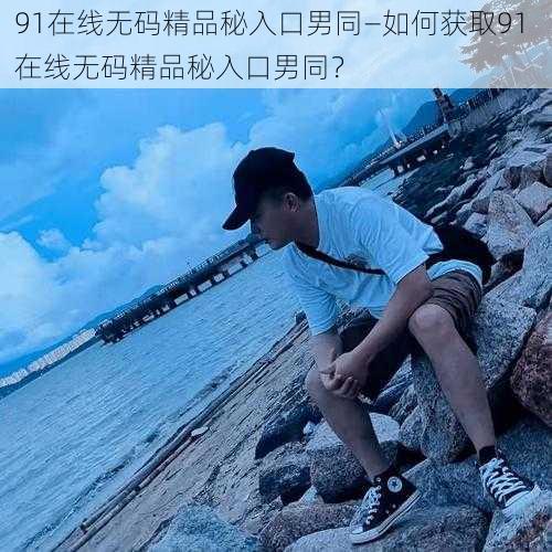 91在线无码精品秘入口男同—如何获取91 在线无码精品秘入口男同？