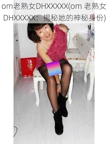 om老熟女DHXXXXX(om 老熟女 DHXXXXX：揭秘她的神秘身份)