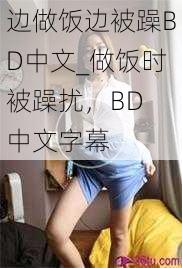 边做饭边被躁BD中文_做饭时被躁扰，BD 中文字幕