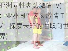 亚洲同性老头激情TV(：亚洲同性老头激情 TV：探索未知的性取向世界)