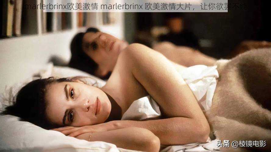 marlerbrinx欧美激情 marlerbrinx 欧美激情大片，让你欲罢不能