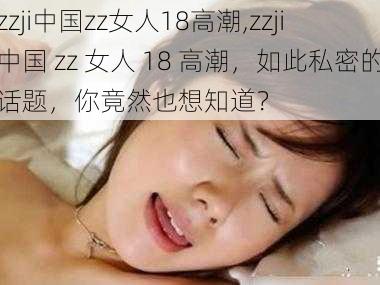 zzji中国zz女人18高潮,zzji 中国 zz 女人 18 高潮，如此私密的话题，你竟然也想知道？