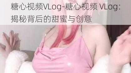 糖心视频VLog-糖心视频 VLog：揭秘背后的甜蜜与创意