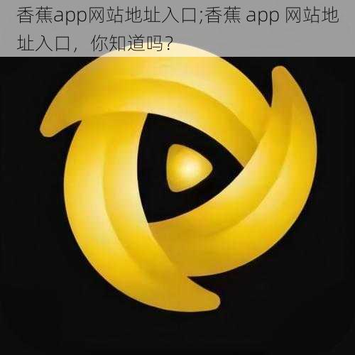 香蕉app网站地址入口;香蕉 app 网站地址入口，你知道吗？