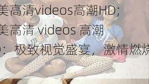 欧美高清videos高潮HD;欧美高清 videos 高潮 HD：极致视觉盛宴，激情燃烧不断