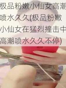 极品粉嫩小仙女高潮喷水久久(极品粉嫩小仙女在猛烈撞击中高潮喷水久久不停)