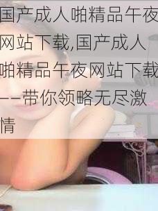 国产成人啪精品午夜网站下载,国产成人啪精品午夜网站下载——带你领略无尽激情