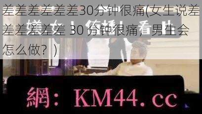 差差差差差差30分钟很痛(女生说差差差差差差 30 分钟很痛，男生会怎么做？)